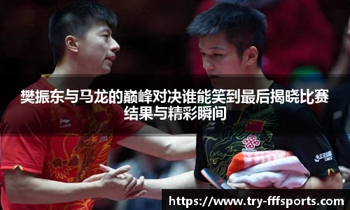 樊振东与马龙的巅峰对决谁能笑到最后揭晓比赛结果与精彩瞬间